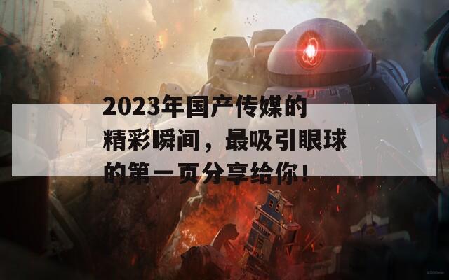 2023年国产传媒的精彩瞬间，最吸引眼球的第一页分享给你！  第1张