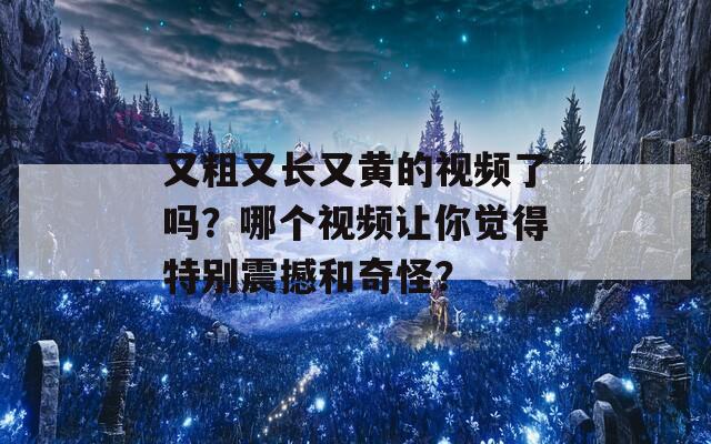 又粗又长又黄的视频了吗？哪个视频让你觉得特别震撼和奇怪？