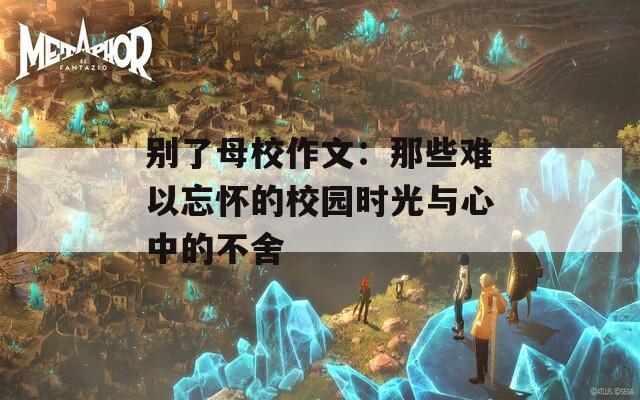 别了母校作文：那些难以忘怀的校园时光与心中的不舍