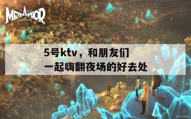 5号ktv，和朋友们一起嗨翻夜场的好去处