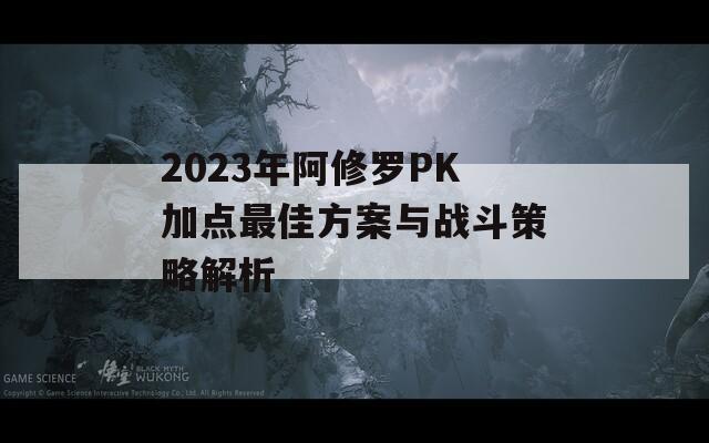 2023年阿修罗PK加点最佳方案与战斗策略解析