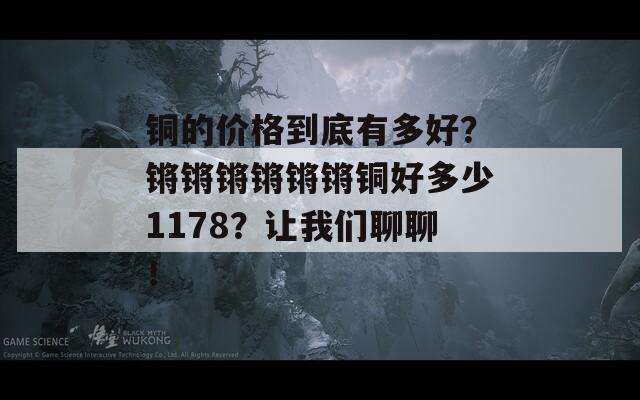 铜的价格到底有多好？锵锵锵锵锵锵铜好多少1178？让我们聊聊！