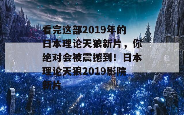 看完这部2019年的日本理论天狼新片，你绝对会被震撼到！日本理论天狼2019影院新片