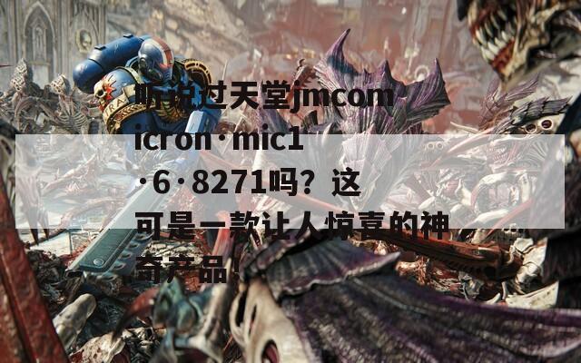 听说过天堂jmcomicron·mic1·6·8271吗？这可是一款让人惊喜的神奇产品！