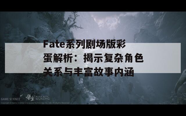 Fate系列剧场版彩蛋解析：揭示复杂角色关系与丰富故事内涵