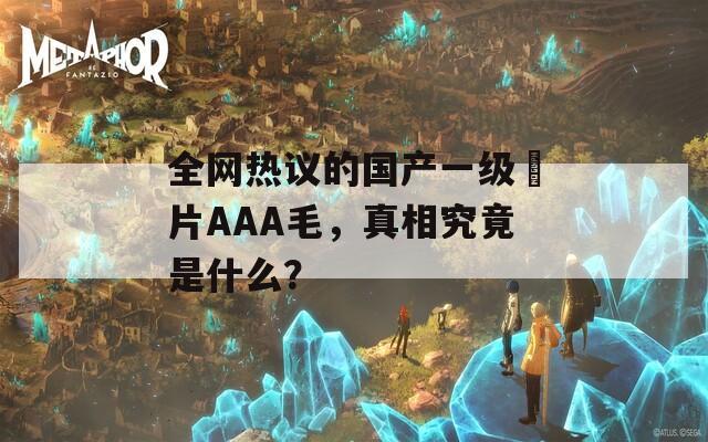 全网热议的国产一级婬片AAA毛，真相究竟是什么？  第1张