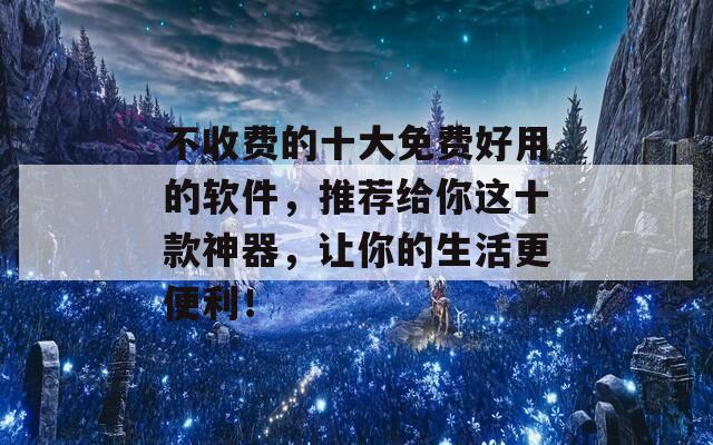 不收费的十大免费好用的软件，推荐给你这十款神器，让你的生活更便利！