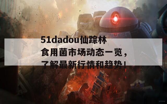 51dadou仙踪林食用菌市场动态一览，了解最新行情和趋势！