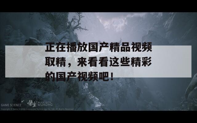 正在播放国产精品视频取精，来看看这些精彩的国产视频吧！