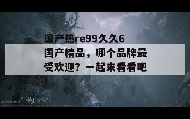 国产热re99久久6国产精品，哪个品牌最受欢迎？一起来看看吧！