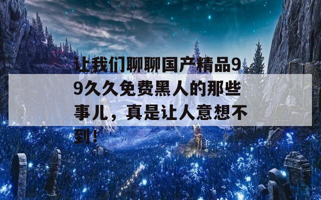 让我们聊聊国产精品99久久免费黑人的那些事儿，真是让人意想不到！