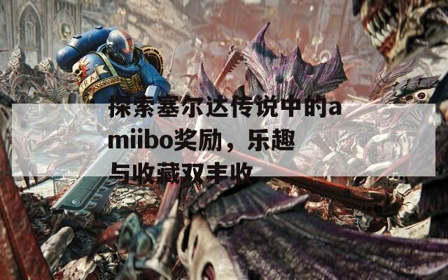 探索塞尔达传说中的amiibo奖励，乐趣与收藏双丰收