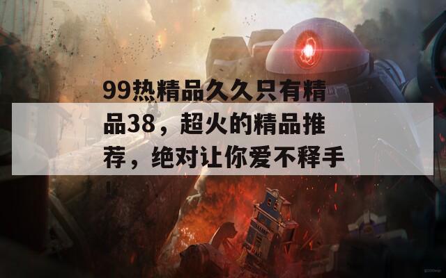 99热精品久久只有精品38，超火的精品推荐，绝对让你爱不释手！