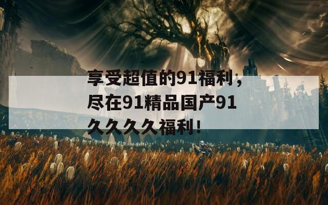 享受超值的91福利，尽在91精品国产91久久久久福利！