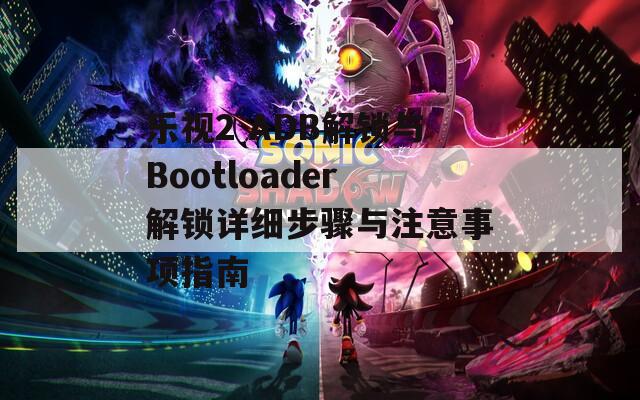 乐视2 ADB解锁与Bootloader解锁详细步骤与注意事项指南