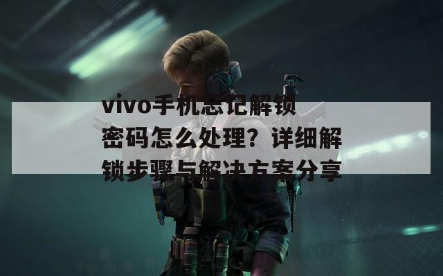 vivo手机忘记解锁密码怎么处理？详细解锁步骤与解决方案分享