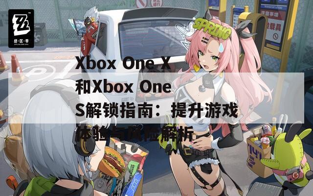 Xbox One X和Xbox One S解锁指南：提升游戏体验与风险解析