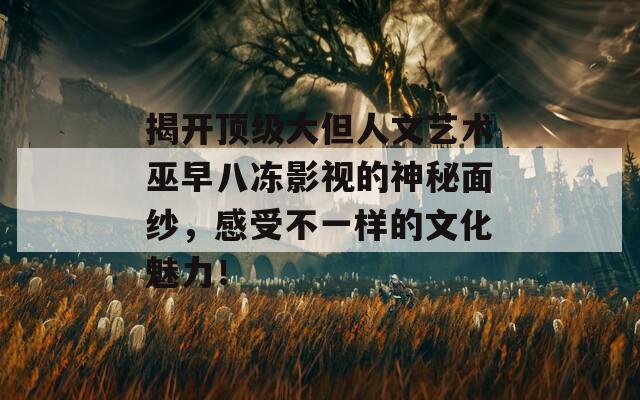 揭开顶级大但人文艺术巫早八冻影视的神秘面纱，感受不一样的文化魅力！