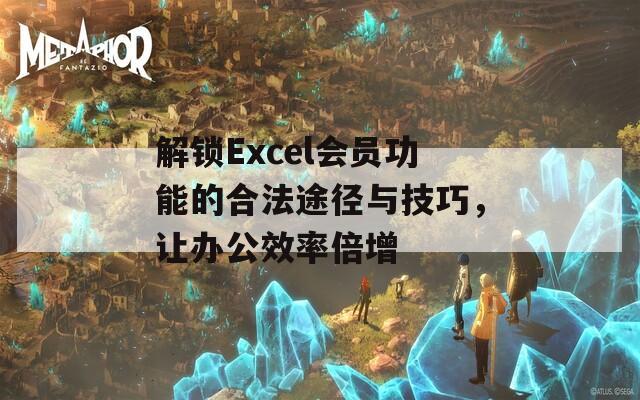 解锁Excel会员功能的合法途径与技巧，让办公效率倍增