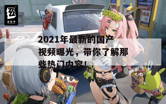 2021年最新的国产视频曝光，带你了解那些热门内容！