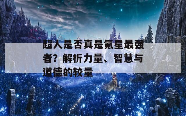 超人是否真是氪星最强者？解析力量、智慧与道德的较量