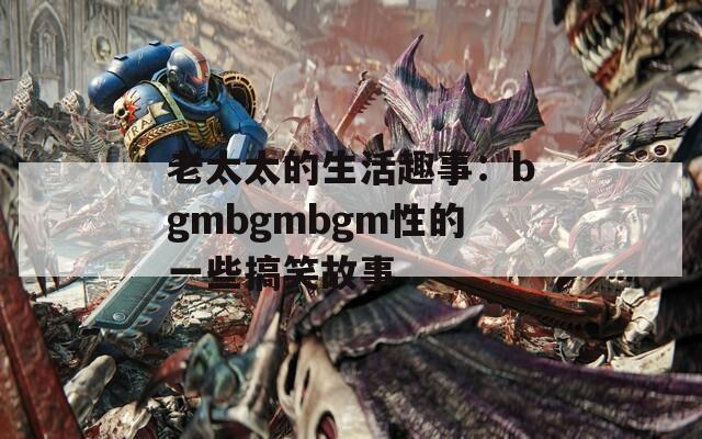 老太太的生活趣事：bgmbgmbgm性的一些搞笑故事  第1张