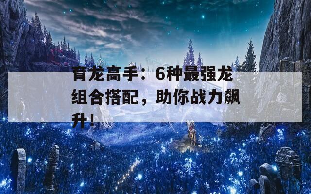 育龙高手：6种最强龙组合搭配，助你战力飙升！