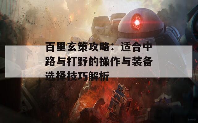 百里玄策攻略：适合中路与打野的操作与装备选择技巧解析