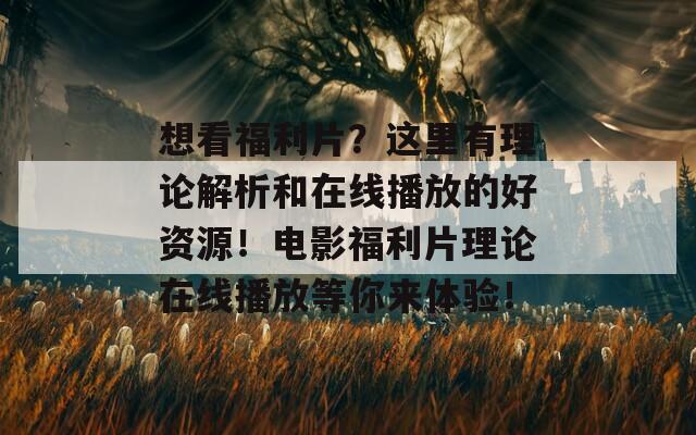 想看福利片？这里有理论解析和在线播放的好资源！电影福利片理论在线播放等你来体验！