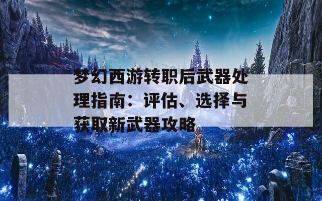 梦幻西游转职后武器处理指南：评估、选择与获取新武器攻略