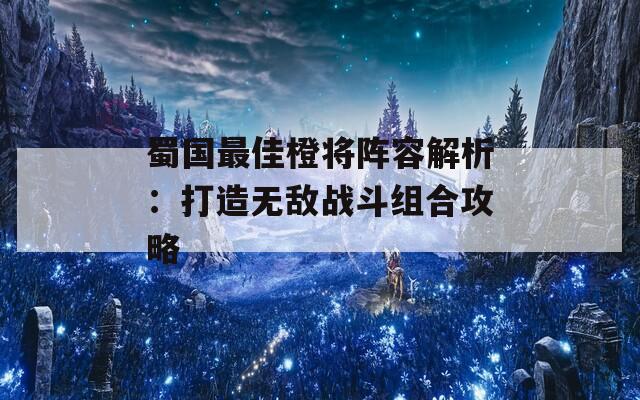 蜀国最佳橙将阵容解析：打造无敌战斗组合攻略