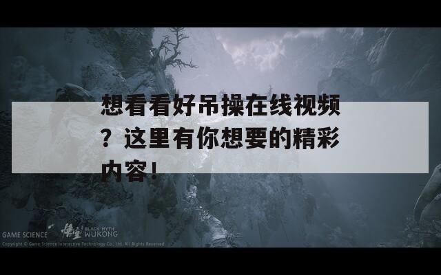 想看看好吊操在线视频？这里有你想要的精彩内容！