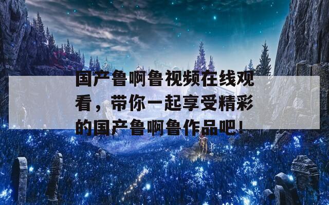 国产鲁啊鲁视频在线观看，带你一起享受精彩的国产鲁啊鲁作品吧！  第1张