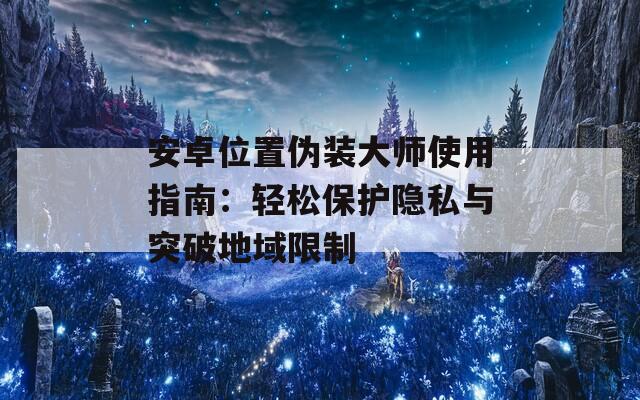 安卓位置伪装大师使用指南：轻松保护隐私与突破地域限制