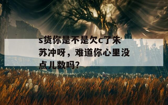 s货你是不是欠c了朱苏冲呀，难道你心里没点儿数吗？