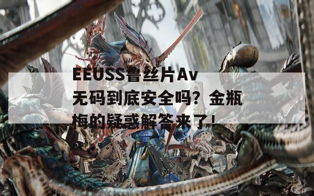 EEUSS鲁丝片Av无码到底安全吗？金瓶梅的疑惑解答来了！