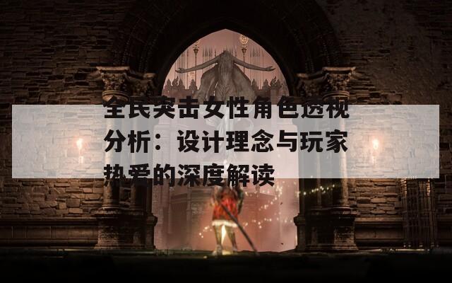 全民突击女性角色透视分析：设计理念与玩家热爱的深度解读