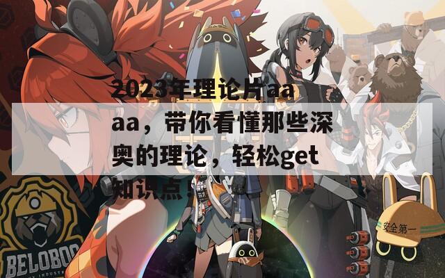 2023年理论片aaaa，带你看懂那些深奥的理论，轻松get知识点！