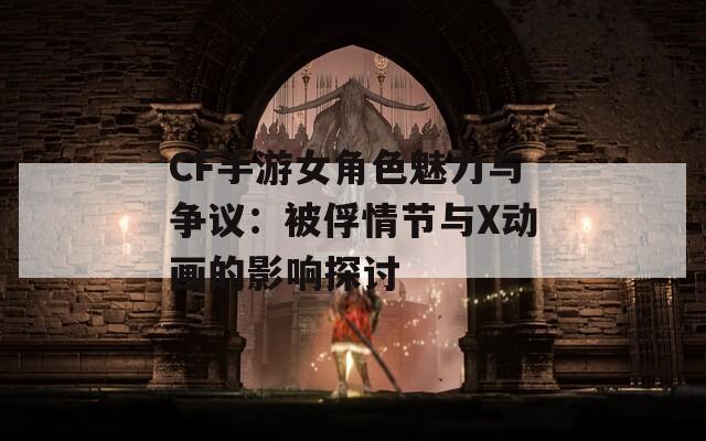 CF手游女角色魅力与争议：被俘情节与X动画的影响探讨