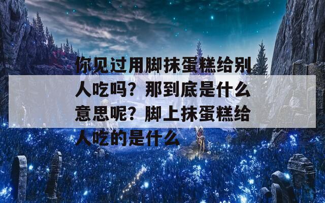 你见过用脚抹蛋糕给别人吃吗？那到底是什么意思呢？脚上抹蛋糕给人吃的是什么