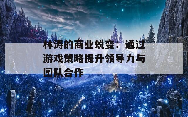 林涛的商业蜕变：通过游戏策略提升领导力与团队合作