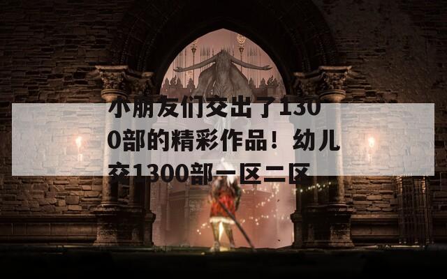 小朋友们交出了1300部的精彩作品！幼儿交1300部一区二区