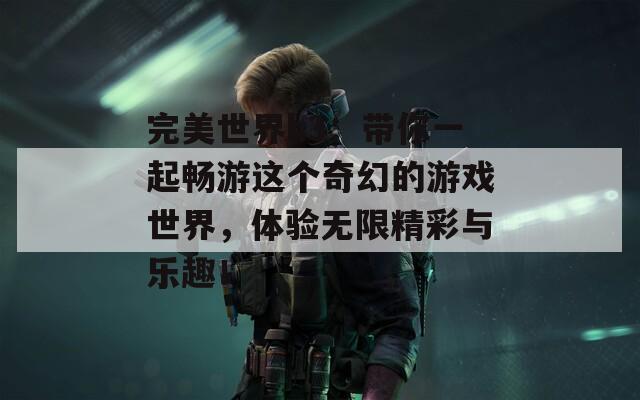 完美世界h3：带你一起畅游这个奇幻的游戏世界，体验无限精彩与乐趣！