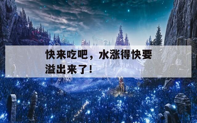 快来吃吧，水涨得快要溢出来了！