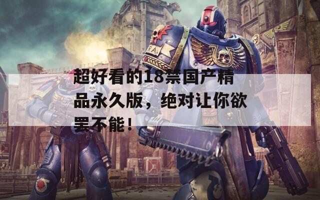 超好看的18禁国产精品永久版，绝对让你欲罢不能！