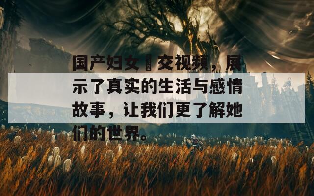 国产妇女甡交视频，展示了真实的生活与感情故事，让我们更了解她们的世界。