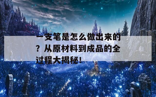 一支笔是怎么做出来的？从原材料到成品的全过程大揭秘！