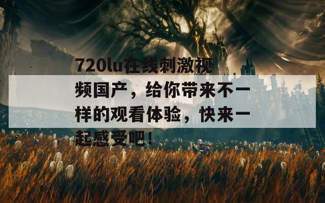 720lu在线刺激视频国产，给你带来不一样的观看体验，快来一起感受吧！