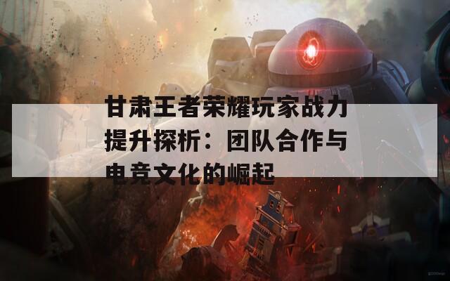 甘肃王者荣耀玩家战力提升探析：团队合作与电竞文化的崛起