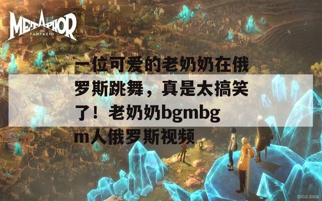 一位可爱的老奶奶在俄罗斯跳舞，真是太搞笑了！老奶奶bgmbgm人俄罗斯视频